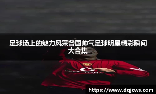 足球场上的魅力风采各国帅气足球明星精彩瞬间大合集